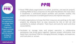 8
Kovair PPM
• Kovair PPM allows organizations to collect, prioritize, and execute projects,
enabling PMOs to focus resources on the work that delivers the most value.
It establishes a centralized project portfolio and provides visibility into
projects and resources to enable governance and improve execution.
• Enables organizations to know that their resources are working on the right
projects by allowing them to view resources by role or skill set and
availability to analyze utilization. Track hours and costs for work and drive
accountability.
• Facilitates to manage tasks and project execution in collaborative
workspaces that bring teams together. Captures project information that
feeds them into Kovair PPM for managing forecasts, budgets, and expenses,
and track plans vs. actuals.
Centralized Web
based platform
for organizations
to manage their
Portfolio,
Programs &
Projects and keep
them aligned
with the business
strategy for
better ROI
 