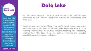 10
DataLake
• As the name suggests, this is a data repository for multiple tools
connected to our Omnibus Integration Platform or unconnected tools
from that.
• Kovair provides appropriate “Data Extractors” for each desired tool by the
customer and stores them in the Data Lake Repository with a UI for
viewing, manipulating or creating analytics reporting and traceability
metrics from this data. There are built in reporting and analytics
capabilities with integrations to BI tools
Kovair Data Lake
is a centralized
data store that
comes with SQL
Server as the
database. It is
capable of storing
data from
multiple projects
residing in
diversified tools
used by an
organization.
 
