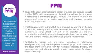 7
Kovair PPM
• Kovair PPM allows organizations to collect, prioritize, and execute projects,
enabling PMOs to focus resources on the work that delivers the most value.
It establishes a centralized project portfolio and provides visibility into
projects and resources to enable governance and improved execution
across any organization.
• Enables organizations to know that their resources are working on the right
projects by allowing them to view resources by role or skill set and
availability to analyze utilization. Track hours and costs for work and drive
accountability and performance by knowing who is working on what. Use
real-time analytics to measure and manage projects and resources.
• Facilitates to manage tasks and project execution in collaborative
workspaces that bring teams together. Captures project information that
and feeds them into Kovair PPM for managing forecasts, budgets, and
expenses, and track plans vs. actuals to catch opportunities for charge-
backs and savings.
Centralized Web
based platform
for organizations
to manage their
Portfolio,
Programs &
Projects and keep
them aligned
with the business
strategy for
better ROI
 