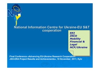 National Information Centre for Ukraine-EU S&T
                      cooperation
                                                      FP7
                                                       FP7
                                                      INCO
                                                       INCO
                                                      Mobility
                                                       Mobility
                                                      Financial &
                                                       Financial &
                                                      Legal
                                                       Legal
                                                      NCP/Ukraine
                                                       NCP/Ukraine


Final Conference «Advancing EU-Ukraine Research Cooperation:
JSO-ERA Project Results and Achievements», 10 November, 2011, Kyiv
 