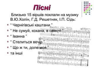 ППіісснніі 
Близько 15 віршів поклали на музику 
В.Ю.Холін, Г.Д. Решетняк, І.П. Сідь: 
“ Чернігівські каштани ” 
“ Не сумуй, кохана, в самоті ” 
“ Іванна ” 
“ Стелиться вечір ” 
“ Що ж ти, доле моя ” 
та інші 
12 
 