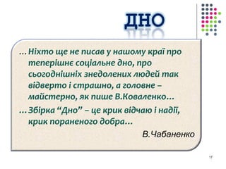 …Ніхто ще не писав у нашому краї про 
теперішнє соціальне дно, про 
сьогоднішніх знедолених людей так 
відверто і страшно, а головне – 
майстерно, як пише В.Коваленко… 
…Збірка “Дно” – це крик відчаю і надії, 
крик пораненого добра… 
В.Чабаненко 
17 
 