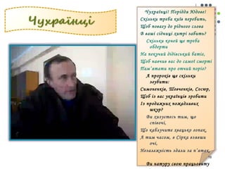 Чухраїнці! Поріддя Юдове! 
Скільки треба київ перебить, 
Щоб повагу до рідного слова 
В ваші сідниці хитрі забить? 
Скільки коней ще треба 
обдерти 
На пекучий дідівський батіг, 
Щоб навчив вас до самої смерті 
Пам’ятати про отчий поріг? 
А пророків ще скільки 
згубити: 
Симоненків, Шевченків, Сосюр, 
Щоб із вас українців зробити 
Із продажних пожадливих 
шкур? 
Ви хизуєтесь тим, що 
співочі, 
Що каблучите хвацько гопак, 
А тим часом, в Сірка взявши 
очі, 
Незалежність здали за п’ятак. 
19 
Ви натуру свою працьовиту 
І родючий возносите клин. 
 