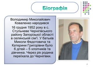 Володимир Миколайович 
Коваленко народився 
16 грудня 1952 року в с. 
Стульневе Чернігівського 
району Запорізької області 
в селянській сім'ї. У батьків 
Миколи Федотовича та 
Катерини Григорівни було 
6 дітей – 5 хлопчиків та 
дівчинка. Через рік родина 
переїхала до Чернігівки. 
2 
 