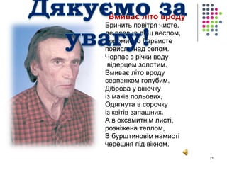 Вмиває літо вроду 
Бринить повітря чисте, 
де правив дощ веслом, 
Коромисло барвисте 
повисло над селом. 
Черпає з річки воду 
відерцем золотим. 
Вмиває літо вроду 
серпанком голубим. 
Діброва у віночку 
із маків польових, 
Одягнута в сорочку 
із квітів запашних. 
А в оксамитнім листі, 
розніжена теплом, 
В бурштиновім намисті 
черешня під вікном. 
21 
