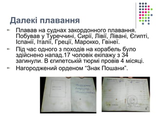 Далекі плавання 
Плавав на суднах закордонного плавання. 
Побував у Туреччині, Сирії, Лівії, Лівані, Єгипті, 
Іспанії, Італії, Греції, Марокко, Гвінеї. 
Під час одного з походів на корабель було 
здійснено напад.17 чоловік екіпажу з 34 
загинули. В єгипетській тюрмі провів 4 місяці. 
Нагороджений орденом “Знак Пошани”. 
5 
 