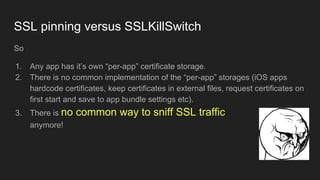 SSL pinning versus SSLKillSwitch
So
1. Any app has it’s own “per-app” certificate storage.
2. There is no common implement...
