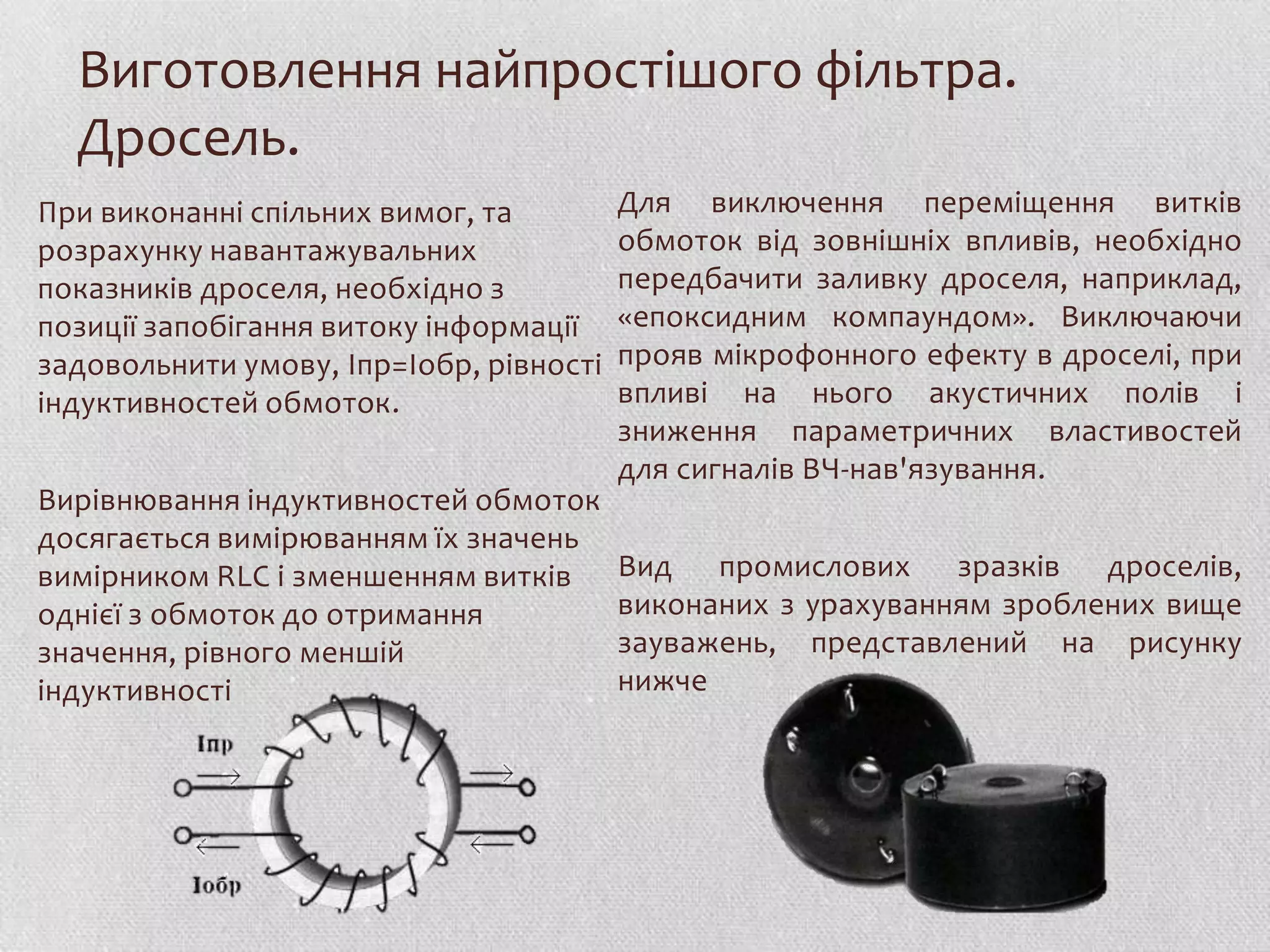 Виготовлення найпростішого фільтра.
  Дросель.
При виконанні спільних вимог, та         Для виключення переміщення витків
розрахунку навантажувальних              обмоток від зовнішніх впливів, необхідно
показників дроселя, необхідно з          передбачити заливку дроселя, наприклад,
позиції запобігання витоку інформації    «епоксидним компаундом». Виключаючи
задовольнити умову, Iпр=Iобр, рівності   прояв мікрофонного ефекту в дроселі, при
індуктивностей обмоток.                  впливі на нього акустичних полів і
                                         зниження параметричних властивостей
                                         для сигналів ВЧ-нав'язування.
Вирівнювання індуктивностей обмоток
досягається вимірюванням їх значень
вимірником RLC і зменшенням витків       Вид промислових зразків дроселів,
однієї з обмоток до отримання            виконаних з урахуванням зроблених вище
значення, рівного меншій                 зауважень, представлений на рисунку
індуктивності                            нижче
 