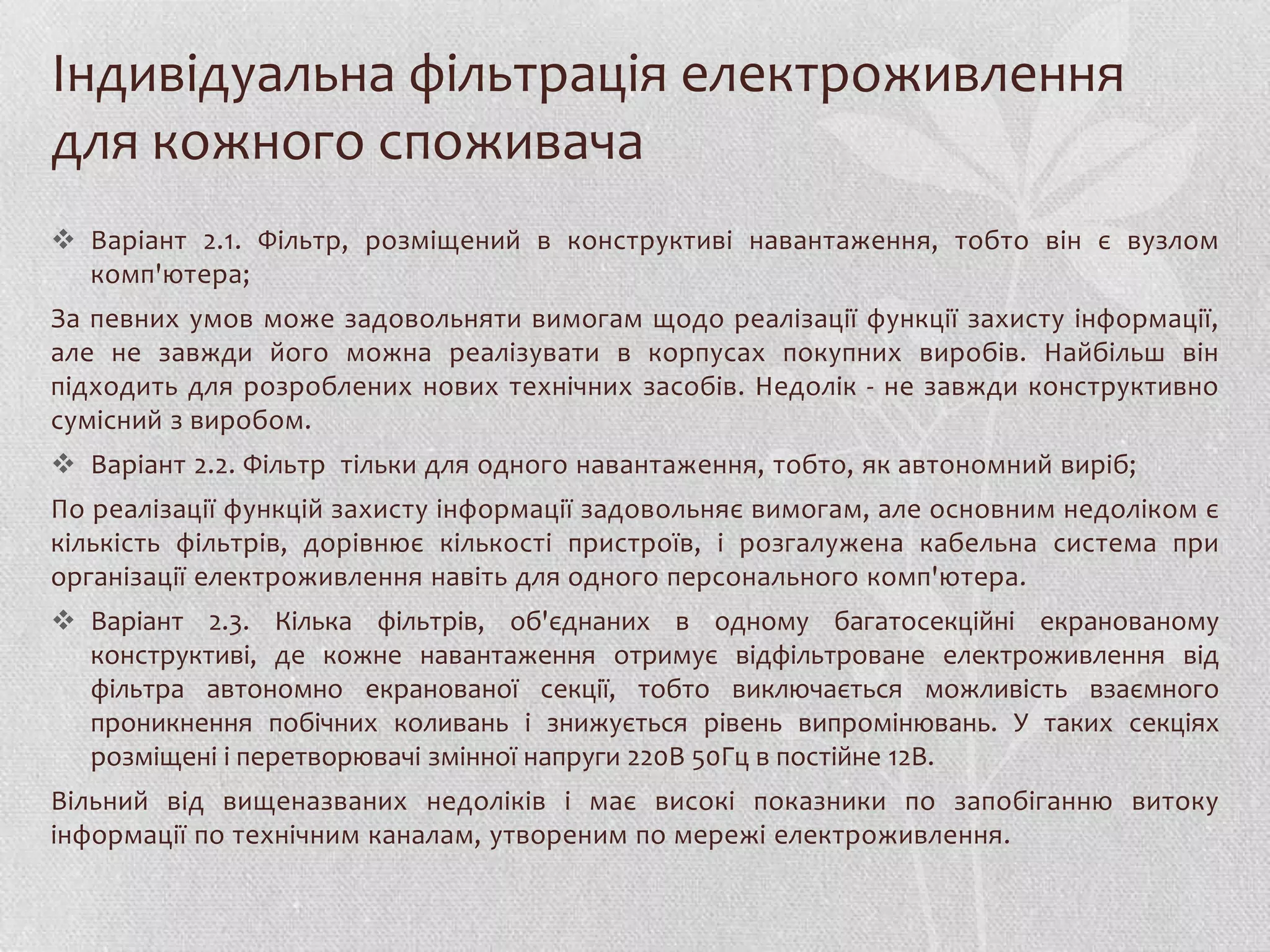 Індивідуальна фільтрація електроживлення
для кожного споживача
 Варіант 2.1. Фільтр, розміщений в конструктиві навантаження, тобто він є вузлом
  комп'ютера;
За певних умов може задовольняти вимогам щодо реалізації функції захисту інформації,
але не завжди його можна реалізувати в корпусах покупних виробів. Найбільш він
підходить для розроблених нових технічних засобів. Недолік - не завжди конструктивно
сумісний з виробом.
 Варіант 2.2. Фільтр тільки для одного навантаження, тобто, як автономний виріб;
По реалізації функцій захисту інформації задовольняє вимогам, але основним недоліком є
кількість фільтрів, дорівнює кількості пристроїв, і розгалужена кабельна система при
організації електроживлення навіть для одного персонального комп'ютера.
 Варіант 2.3. Кілька фільтрів, об'єднаних в одному багатосекційні екранованому
  конструктиві, де кожне навантаження отримує відфільтроване електроживлення від
  фільтра автономно екранованої секції, тобто виключається можливість взаємного
  проникнення побічних коливань і знижується рівень випромінювань. У таких секціях
  розміщені і перетворювачі змінної напруги 220В 50Гц в постійне 12В.
Вільний від вищеназваних недоліків і має високі показники по запобіганню витоку
інформації по технічним каналам, утвореним по мережі електроживлення.
 