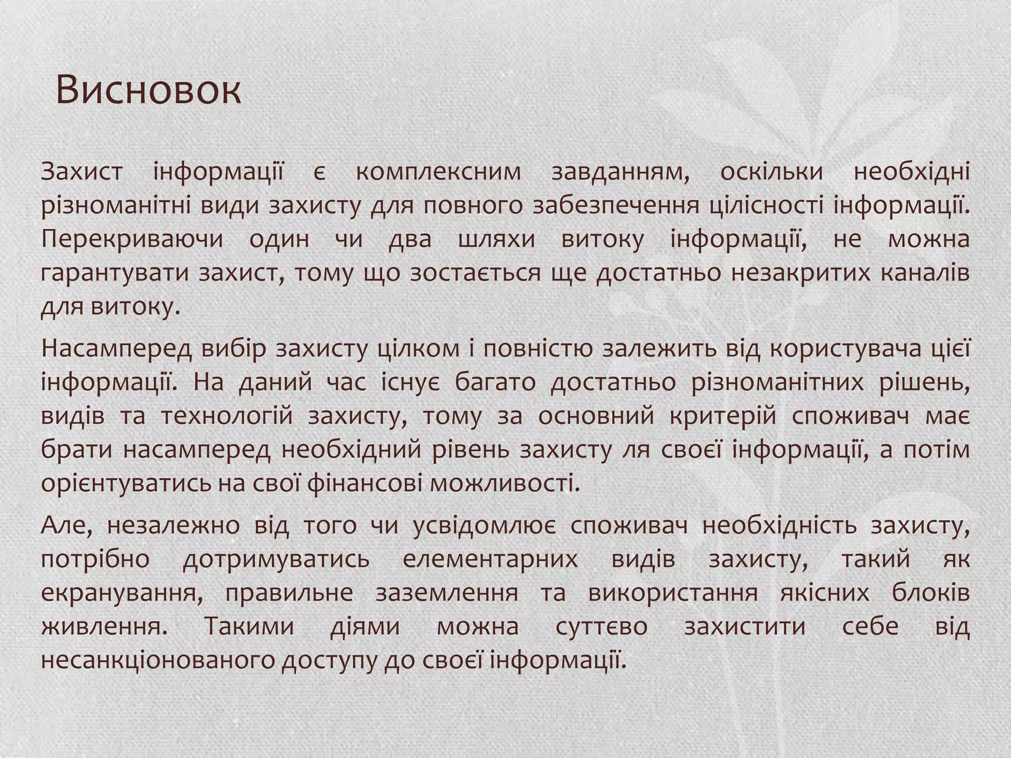 Висновок
Захист інформації є комплексним завданням, оскільки необхідні
різноманітні види захисту для повного забезпечення цілісності інформації.
Перекриваючи один чи два шляхи витоку інформації, не можна
гарантувати захист, тому що зостається ще достатньо незакритих каналів
для витоку.
Насамперед вибір захисту цілком і повністю залежить від користувача цієї
інформації. На даний час існує багато достатньо різноманітних рішень,
видів та технологій захисту, тому за основний критерій споживач має
брати насамперед необхідний рівень захисту ля своєї інформації, а потім
орієнтуватись на свої фінансові можливості.
Але, незалежно від того чи усвідомлює споживач необхідність захисту,
потрібно дотримуватись елементарних видів захисту, такий як
екранування, правильне заземлення та використання якісних блоків
живлення. Такими діями можна суттєво захистити себе від
несанкціонованого доступу до своєї інформації.
 