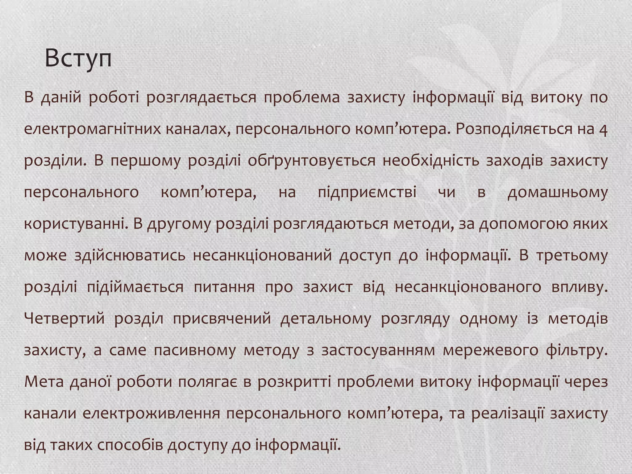Вступ
В даній роботі розглядається проблема захисту інформації від витоку по
електромагнітних каналах, персонального комп’ютера. Розподіляється на 4
розділи. В першому розділі обґрунтовується необхідність заходів захисту
персонального    комп’ютера,    на   підприємстві   чи   в   домашньому
користуванні. В другому розділі розглядаються методи, за допомогою яких
може здійснюватись несанкціонований доступ до інформації. В третьому
розділі підіймається питання про захист від несанкціонованого впливу.
Четвертий розділ присвячений детальному розгляду одному із методів
захисту, а саме пасивному методу з застосуванням мережевого фільтру.
Мета даної роботи полягає в розкритті проблеми витоку інформації через
канали електроживлення персонального комп’ютера, та реалізації захисту
від таких способів доступу до інформації.
 