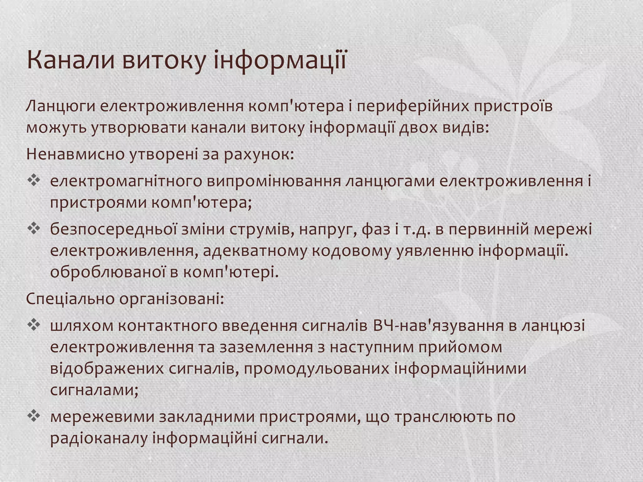 Канали витоку інформації
Ланцюги електроживлення комп'ютера і периферійних пристроїв
можуть утворювати канали витоку інформації двох видів:
Ненавмисно утворені за рахунок:
 електромагнітного випромінювання ланцюгами електроживлення і
  пристроями комп'ютера;
 безпосередньої зміни струмів, напруг, фаз і т.д. в первинній мережі
  електроживлення, адекватному кодовому уявленню інформації.
  оброблюваної в комп'ютері.
Спеціально організовані:
 шляхом контактного введення сигналів ВЧ-нав'язування в ланцюзі
  електроживлення та заземлення з наступним прийомом
  відображених сигналів, промодульованих інформаційними
  сигналами;
 мережевими закладними пристроями, що транслюють по
  радіоканалу інформаційні сигнали.
 