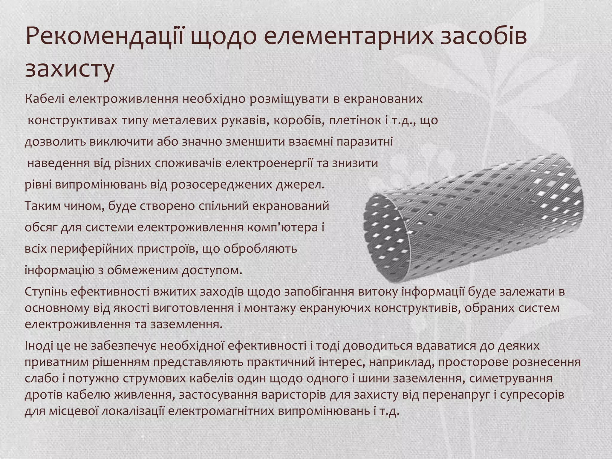 Рекомендації щодо елементарних засобів
захисту
Кабелі електроживлення необхідно розміщувати в екранованих
конструктивах типу металевих рукавів, коробів, плетінок і т.д., що
дозволить виключити або значно зменшити взаємні паразитні
наведення від різних споживачів електроенергії та знизити
рівні випромінювань від розосереджених джерел.
Таким чином, буде створено спільний екранований
обсяг для системи електроживлення комп'ютера і
всіх периферійних пристроїв, що обробляють
інформацію з обмеженим доступом.
Ступінь ефективності вжитих заходів щодо запобігання витоку інформації буде залежати в
основному від якості виготовлення і монтажу екрануючих конструктивів, обраних систем
електроживлення та заземлення.
Іноді це не забезпечує необхідної ефективності і тоді доводиться вдаватися до деяких
приватним рішенням представляють практичний інтерес, наприклад, просторове рознесення
слабо і потужно струмових кабелів один щодо одного і шини заземлення, симетрування
дротів кабелю живлення, застосування варисторів для захисту від перенапруг і супресорів
для місцевої локалізації електромагнітних випромінювань і т.д.
 