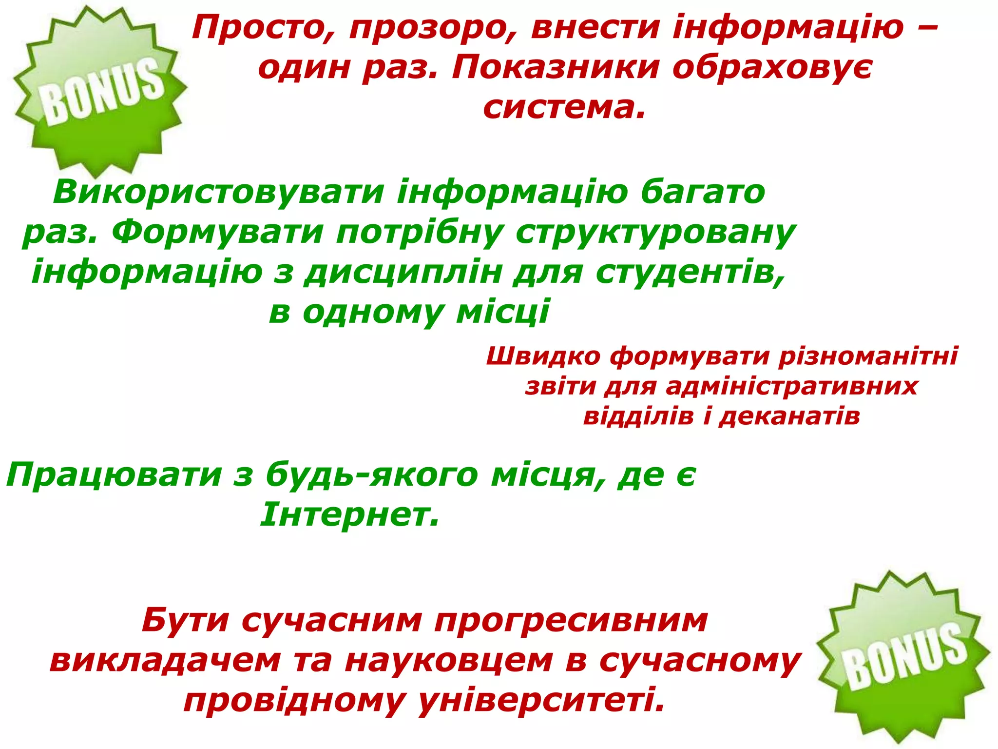 Просто, прозоро, внести інформацію –
один раз. Показники обраховує
система.
Використовувати інформацію багато
раз. Формувати потрібну структуровану
інформацію з дисциплін для студентів,
в одному місці
Працювати з будь-якого місця, де є
Інтернет.
Бути сучасним прогресивним
викладачем та науковцем в сучасному
провідному університеті.
Швидко формувати різноманітні
звіти для адміністративних
відділів і деканатів
 