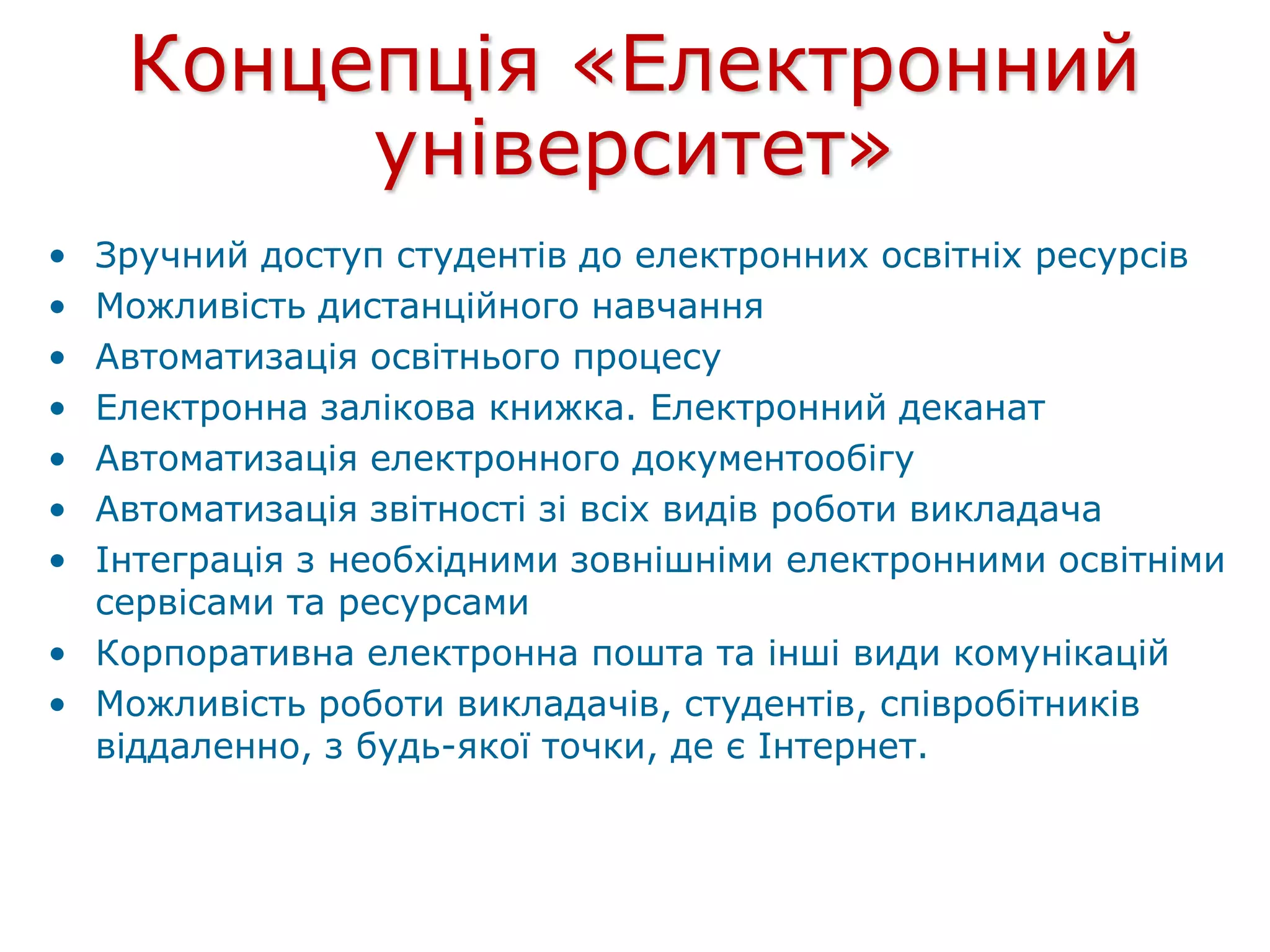 Концепція «Електронний
університет»
• Зручний доступ студентів до електронних освітніх ресурсів
• Можливість дистанційного навчання
• Автоматизація освітнього процесу
• Електронна залікова книжка. Електронний деканат
• Автоматизація електронного документообігу
• Автоматизація звітності зі всіх видів роботи викладача
• Інтеграція з необхідними зовнішніми електронними освітніми
сервісами та ресурсами
• Корпоративна електронна пошта та інші види комунікацій
• Можливість роботи викладачів, студентів, співробітників
віддаленно, з будь-якої точки, де є Інтернет.
 