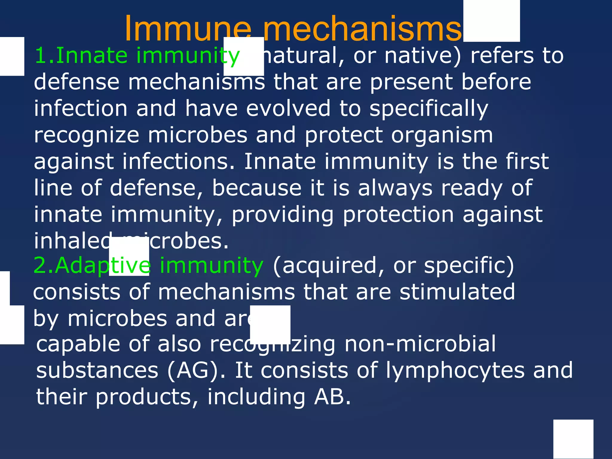 Immune mechanisms
1.Innate immunity (natural, or native) refers to
defense mechanisms that are present before
infection and have evolved to specifically
recognize microbes and protect organism
against infections. Innate immunity is the first
line of defense, because it is always ready of
innate immunity, providing protection against
inhaled microbes.
2.Adaptive immunity (acquired, or specific)
consists of mechanisms that are stimulated
by microbes and are
capable of also recognizing non-microbial
substances (AG). It consists of lymphocytes and
their products, including AB.
 