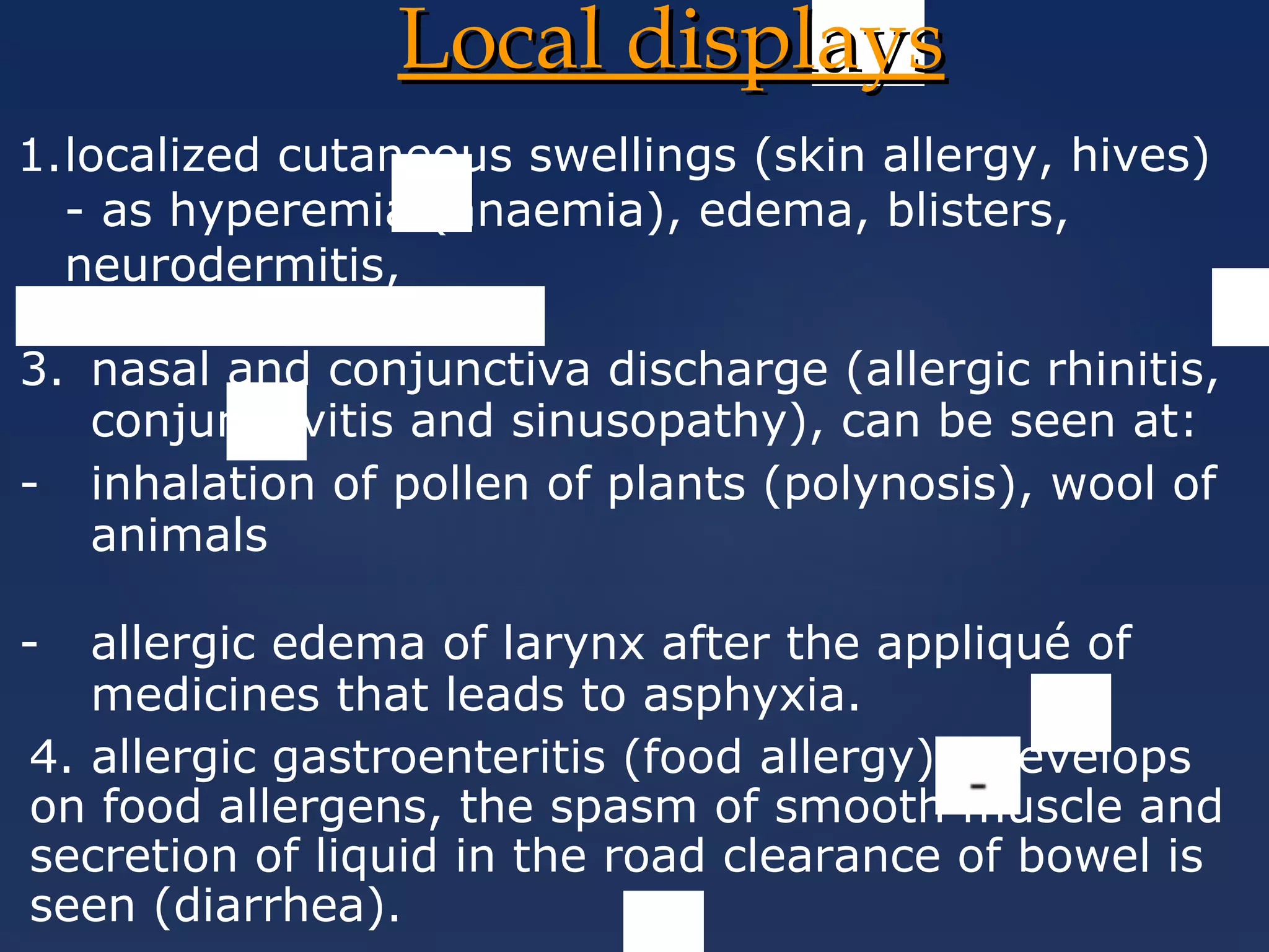 Local displaysLocal displays
2.hay fever,
1.localized cutaneous swellings (skin allergy, hives)
- as hyperemia (anaemia), edema, blisters,
neurodermitis,
3. nasal and conjunctiva discharge (allergic rhinitis,
conjunctivitis and sinusopathy), can be seen at:
- inhalation of pollen of plants (polynosis), wool of
animals
- allergic edema of larynx after the appliqué of
medicines that leads to asphyxia.
4. allergic gastroenteritis (food allergy) - develops
on food allergens, the spasm of smooth muscle and
secretion of liquid in the road clearance of bowel is
seen (diarrhea).
 
