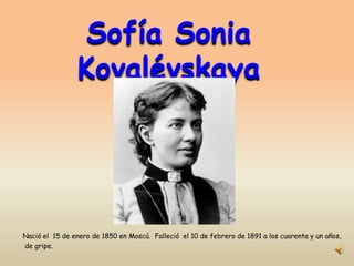 Sofía Sonia
                Kovalévskaya




Nació el 15 de enero de 1850 en Moscú. Falleció el 10 de febrero de 1891 a los cuarenta y un años,
de gripe.
 