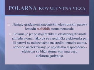  Nastaje građenjem zajedničkih elektronskih parova
između različitih atoma nemetala.
 Polarna je jer postoji razlika u elektronegativnosti
između atoma, tako da se zajednički elektronski par
ili parovi ne nalaze tačno na sredini između atoma,
odnosno naelektrisanje je nejednako raspoređeno -
elektroni su bliži atomu koji ima veću
elektronegativnost.
 