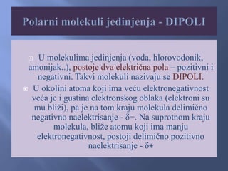  U molekulima jedinjenja (voda, hlorovodonik,
amonijak..), postoje dva električna pola – pozitivni i
negativni. Takvi molekuli nazivaju se DIPOLI.
 U okolini atoma koji ima veću elektronegativnost
veća je i gustina elektronskog oblaka (elektroni su
mu bliži), pa je na tom kraju molekula delimično
negativno naelektrisanje - δ−. Na suprotnom kraju
molekula, bliže atomu koji ima manju
elektronegativnost, postoji delimično pozitivno
naelektrisanje - δ+
 
