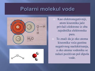  Kao elektronegativniji,
atom kiseonika jače
privlači elektrone iz oba
zajednička elektronska
para.
 To znači da je oko atoma
kiseonika veća gustina
negativnog naelektrisanja,
a oko atoma vodonika se
nalazi pozitivan pol dipola
vode.
 