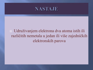  Udruživanjem elektrona dva atoma istih ili
različitih nemetala u jedan ili više zajedničkih
elektronskih parova
 
