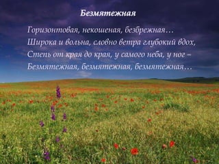 Горизонтовая, некошеная, безбрежная…
Широка и вольна, словно ветра глубокий вдох,
Степь от края до края, у самого неба, у ног –
Безмятежная, безмятежная, безмятежная…
 
