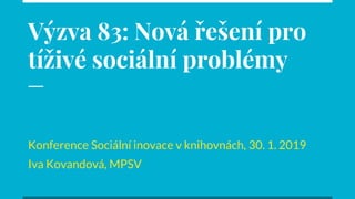 Výzva 83: Nová řešení pro
tíživé sociální problémy
Konference Sociální inovace v knihovnách, 30. 1. 2019
Iva Kovandová, MPSV
 
