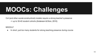 MOOCs: Challenges
CoI (and other social-constructivist) models require a strong teacher’s presence
-> up to 30-40 student cohorts (Anderson & Dron, 2010)
MOOCs?
● In short, just too many students for strong teaching presence during course
11
 