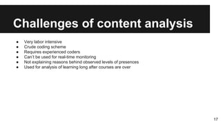 Challenges of content analysis
● Very labor intensive
● Crude coding scheme
● Requires experienced coders
● Can’t be used for real-time monitoring
● Not explaining reasons behind observed levels of presences
● Used for analysis of learning long after courses are over
17
 