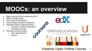 MOOCs: an overview
● Major hype in EdTech world since 2011
● Millions of $$$ raised
● 2012 “year of the MOOCs”
● Led by highly respected institutions
● Attracted interest of general public
○ “Tsunami in world of education”
○ “Disruptive change”
● Primarily content-focused
○ short video lectures
○ quizzes
2
 