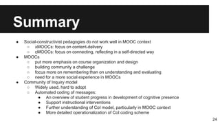 Summary
● Social-constructivist pedagogies do not work well in MOOC context
○ xMOOCs: focus on content-delivery
○ cMOOCs: focus on connecting, reflecting in a self-directed way
● MOOCs
○ put more emphasis on course organization and design
○ building community a challenge
○ focus more on remembering than on understanding and evaluating
○ need for a more social experience in MOOCs
● Community of Inquiry model
○ Widely used, hard to adopt
○ Automated coding of messages:
● An overview of student progress in development of cognitive presence
● Support instructional interventions
● Further understanding of CoI model, particularly in MOOC context
● More detailed operationalization of CoI coding scheme
24
 