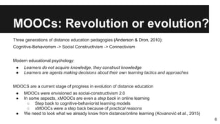 MOOCs: Revolution or evolution?
Three generations of distance education pedagogies (Anderson & Dron, 2010):
Cognitive-Behaviorism -> Social Constructivism -> Connectivism
Modern educational psychology:
● Learners do not acquire knowledge, they construct knowledge
● Learners are agents making decisions about their own learning tactics and approaches
MOOCS are a current stage of progress in evolution of distance education
● MOOCs were envisioned as social-constructivism 2.0
● In some aspects, xMOOCs are even a step back in online learning
○ Step back to cognitive-behaviorist learning models
○ xMOOCs were a step back because of practical reasons
● We need to look what we already know from distance/online learning (Kovanović et al., 2015)
6
 