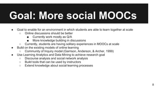 Goal: More social MOOCs
● Goal to enable for an environment in which students are able to learn together at scale
○ Online discussions should be better
■ Currently work mostly as Q/A
■ More knowledge building in discussions
○ Currently, students are having solitary experiences in MOOCs at scale
● Build on the existing models of online learning
○ Community of Inquiry model (Garrison, Anderson, & Archer, 1999)
● Use Learning Analytics and Data Mining to achieve research goal
○ Discourse analysis and social network analysis
○ Build tools that can be used by instructors
○ Extend knowledge about social learning processes
8
 