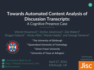 1
Towards Automated Content Analysis of
Discussion Transcripts:
A Cognitive Presence Case
Vitomir Kovanović¹, Srećko Joksimović¹, Zak Waters²
Dragan Gašević¹ , Kirsty Kitto², Marek Hatala³, and George Siemens⁴
¹ The University of Edinburgh
² Queensland University of Technology
³ Simon Fraser University
⁴ University of Texas at Arlington
April 27, 2016
Edinburgh, UK
v.kovanovic@ed.ac.uk
http://Vitomir.kovanovic.info
@vkovanovic
Generously
supported by
 