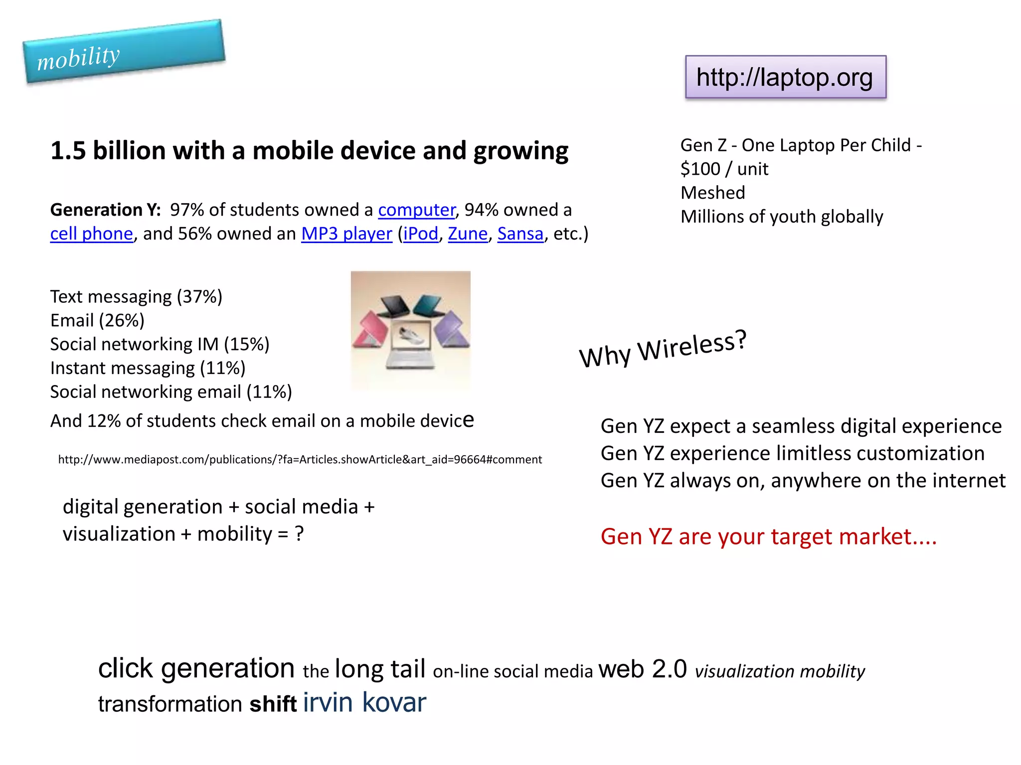 mobilityhttp://laptop.org1.5 billion with a mobile device and growingGeneration Y:  97% of students owned a computer, 94% owned a cell phone, and 56% owned an MP3 player (iPod, Zune, Sansa, etc.)Gen Z - One Laptop Per Child - $100 / unitMeshedMillions of youth globallyText messaging (37%)Email (26%)Social networking IM (15%)Instant messaging (11%)Social networking email (11%) And 12% of students check email on a mobile deviceWhy Wireless?Gen YZ expect a seamless digital experienceGen YZ experience limitless customizationGen YZ always on, anywhere on the internetGen YZ are your target market....http://www.mediapost.com/publications/?fa=Articles.showArticle&art_aid=96664#commentdigital generation + social media + visualization + mobility = ?click generation the long tail on-line social media web 2.0 visualization mobility transformation shiftirvin kovar 