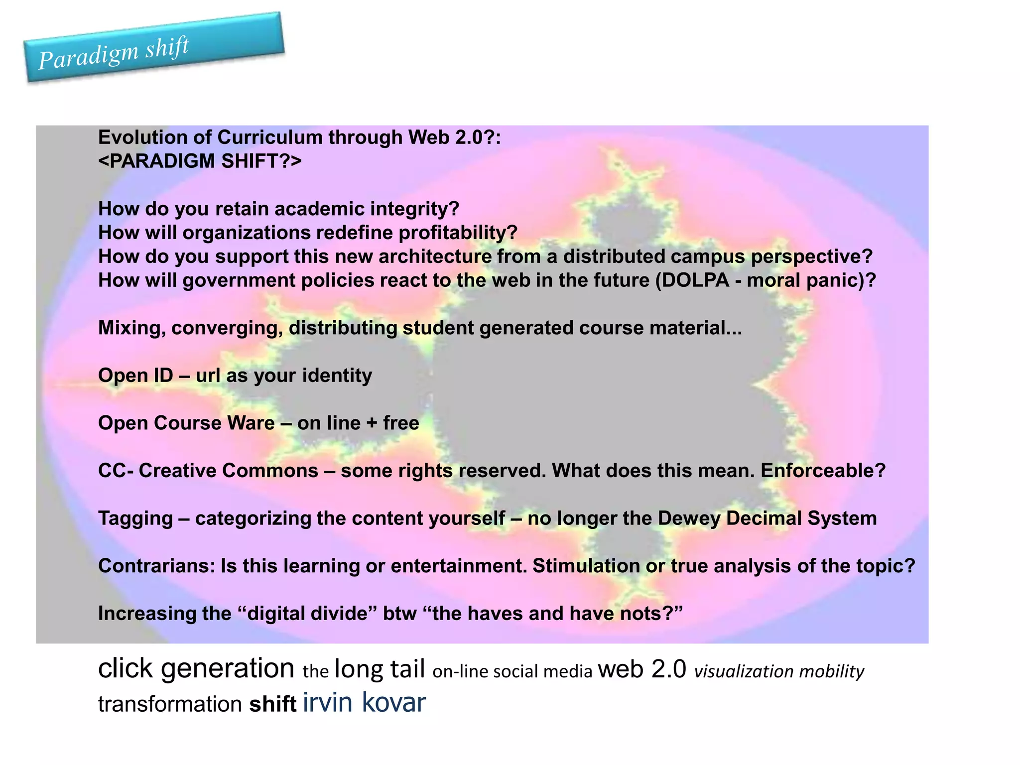Paradigm shiftEvolution of Curriculum through Web 2.0?:<PARADIGM SHIFT?> How do you retain academic integrity? How will organizations redefine profitability?How do you support this new architecture from a distributed campus perspective?How will government policies react to the web in the future (DOLPA - moral panic)?Mixing, converging, distributing student generated course material...Open ID – url as your identityOpen Course Ware – on line + freeCC- Creative Commons – some rights reserved. What does this mean. Enforceable?Tagging – categorizing the content yourself – no longer the Dewey Decimal SystemContrarians: Is this learning or entertainment. Stimulation or true analysis of the topic?Increasing the “digital divide” btw “the haves and have nots?”click generation the long tail on-line social media web 2.0 visualization mobility transformation shiftirvin kovar 