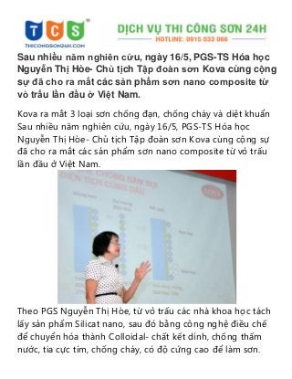 Sau nhiều năm nghiên cứu, ngày 16/5, PGS-TS Hóa học
Nguyễn Thị Hòe- Chủ tịch Tập đoàn sơn Kova cùng cộng
sự đã cho ra mắt các sản phẩm sơn nano composite từ
vỏ trấu lần đầu ở Việt Nam.
Kova ra mắt 3 loại sơn chống đạn, chống cháy và diệt khuẩn
Sau nhiều năm nghiên cứu, ngày 16/5, PGS-TS Hóa học
Nguyễn Thị Hòe- Chủ tịch Tập đoàn sơn Kova cùng cộng sự
đã cho ra mắt các sản phẩm sơn nano composite từ vỏ trấu
lần đầu ở Việt Nam.
Theo PGS Nguyễn Thị Hòe, từ vỏ trấu các nhà khoa học tách
lấy sản phẩm Silicat nano, sau đó bằng công nghệ điều chế
để chuyển hóa thành Colloidal- chất kết dính, chống thấm
nước, tia cực tím, chống cháy, có độ cứng cao để làm sơn.
 