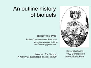 An outline history  of biofuels  Bill Kovarik, PhD  Prof of Communication, Radford U. All rights reserved © 2010 bill.kovarik @ gmail.com    Look for:  The Source:  A history of sustainable energy,  in 2011 Cover illustration  1902 Congress on alcohol fuels, Paris  