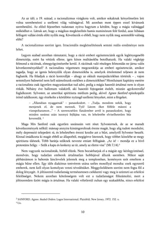 Az az idő, a 19. század, a racionalizmus virágkora volt, amikor sokaknak kényelmetlen lett
volna szembenézni a szellemi világ valóságával. Mi azonban most éppen ezzel kívánunk
szembesülni. Az előző fejezetben tudatosan nyitva hagytam a kérdést, hogy a mágia valósággal
működhet-e. Láttuk azt, hogy a mágikus megközelítés hamis numinózum felé fordul, azaz hibásan
felfogott vallási érték előtt nyílik meg. Következik-e ebből, hogy nem nyílik meg semmiféle valóság
előtt?
    A racionalizmus szerint igen. Irracionális megközelítésnek semmi reális eredménye nem
lehet.
    Legyen szabad azonban rámutatni, hogy a ráció emberi egzisztenciánk egyik leglényegesebb
dimenziója, ezért ha vétünk ellene, igen kínos realitásokba botolhatunk. Ha valaki végképp
felmond a rációnak, elmegyógyintézetbe kerül. A rációnak való részleges felmondás ne járna valós
következményekkel? A racionalista végzetesen megcsonkítja az emberi egzisztenciát, amikor
tagadja, hogy az igenis belenyúlik olyan dimenziókba is, amelyek értelemmel teljesen át nem
foghatók. Ha föladjuk a ráció kontrollját – ahogy az okkult manipulációkban történik – , vajon
semmilyen balesettel nem kell számolnunk ezekben a dimenziókban? Montluisant kapitány esetére
a racionalista csak ügyetlen magyarázatokat tud adni, pedig a mágia hasonló ártalmai nem is olyan
ritkák. Néhány éve hallottam valakiről, aki hasonló fojtogatást észlelt, miután agykontrollal
foglalkozott. Sylvester, az amerikai spiritiszta médium pedig, akivel Agnes Sanford episzkopális
írónő találkozott, úgy érzékelte a körülötte nyüzsgő szellemi lényeket, mint a férgeket.
             – „Állandóan nyaggatnak” – panaszkodott. – „Tudja, mondom nekik, hogy
             menjenek el, de nem mennek. Tyű! Látom őket fölfele mászni a
             vizespoharamon...” – A szerencsétlen fiatalember arról is panaszkodott, hogy
             minden szeánsz után iszonyú fejfájása van, és leheletébe elviselhetetlen bűz
             keveredik. 2
     Maga Mrs Sanford csak egyetlen szeánszán vett részt Sylvesternek, de az se maradt
következmények nélkül: másnap annyira kimángoroltnak érezte magát, hogy alig tudott mozdulni,
mély depresszió telepedett rá, és leheletében érezni kezdte azt a bűzt, amelyről Sylvester beszélt.
Kínnal imádkozta ki magát ebből az állapotból, megígérve Istennek, hogy többet közelébe se megy
spiritiszta ülésnek. Több barátja szűknek nevezte emiatt felfogását. „Az is! – mondja ez a hívő
protestáns hölgy. – Szűk a kapu és keskeny az út, amely az életre visz” (Mt 7,14).3
     Nem vagyunk racionalisták, hitből élünk. Nem bocsáthatjuk el a mágiát egy kézlegyintéssel,
mondván, hogy tudatlan emberek ártalmatlan hobbijával állunk szemben. Mikor saját
plébániámon is babonás lánclevelek jelentek meg a templomban, keményen szót emeltem a
mágia bűne ellen. Egy idős diakónus testvérem utána széles mosollyal mondta: ezek egyszerű
emberek, nem kell olyan komolyan venni tévedésüket. Meggyőződésem szerint nem fogta föl a
dolog lényegét. A jóhiszemű tudatlanság természetesen csökkenti vagy meg is szünteti az erkölcsi
felelősséget. Nekem azonban kötelességem volt ezt a tudatlanságot fölszámolni, mert a
jóhiszeműen űzött mágia is ártalmas. Ha valaki véletlenül zuhan egy szakadékba, nincs erkölcsi




2
    SANFORD, Agnes: Sealed Orders. Logos International, Plainfeld, New Jersey, 1972. 152. o.
3   Uo.


                                                          10
 