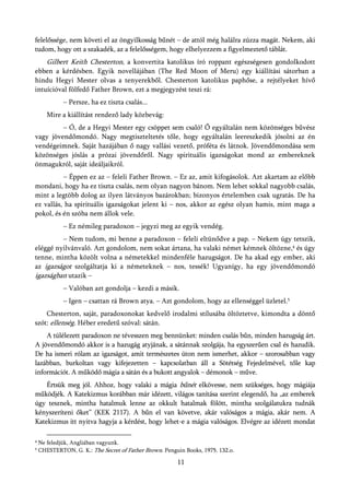 felelőssége, nem követi el az öngyilkosság bűnét – de attól még halálra zúzza magát. Nekem, aki
tudom, hogy ott a szakadék, az a felelősségem, hogy elhelyezzem a figyelmeztető táblát.
       Gilbert Keith Chesterton, a konvertita katolikus író roppant egészségesen gondolkodott
ebben a kérdésben. Egyik novellájában (The Red Moon of Meru) egy kiállítási sátorban a
hindu Hegyi Mester olvas a tenyerekből. Chesterton katolikus paphőse, a rejtélyeket hívő
intuícióval fölfedő Father Brown, ezt a megjegyzést teszi rá:
             – Persze, ha ez tiszta csalás...
       Mire a kiállítást rendező lady közbevág:
         – Ó, de a Hegyi Mester egy csöppet sem csaló! Ő egyáltalán nem közönséges bűvész
vagy jövendőmondó. Nagy megtiszteltetés tőle, hogy egyáltalán leereszkedik jósolni az én
vendégeimnek. Saját hazájában ő nagy vallási vezető, próféta és látnok. Jövendőmondása sem
közönséges jóslás a prózai jövendőről. Nagy spirituális igazságokat mond az embereknek
önmagukról, saját ideáljaikról.
          – Éppen ez az – feleli Father Brown. – Ez az, amit kifogásolok. Azt akartam az előbb
mondani, hogy ha ez tiszta csalás, nem olyan nagyon bánom. Nem lehet sokkal nagyobb csalás,
mint a legtöbb dolog az ilyen látványos bazárokban; bizonyos értelemben csak ugratás. De ha
ez vallás, ha spirituális igazságokat jelent ki – nos, akkor az egész olyan hamis, mint maga a
pokol, és én szóba nem állok vele.
             – Ez némileg paradoxon – jegyzi meg az egyik vendég.
         – Nem tudom, mi benne a paradoxon – feleli eltünődve a pap. – Nekem úgy tetszik,
eléggé nyilvánvaló. Azt gondolom, nem sokat ártana, ha valaki német kémnek öltözne,4 és úgy
tenne, mintha közölt volna a németekkel mindenféle hazugságot. De ha akad egy ember, aki
az igazságot szolgáltatja ki a németeknek – nos, tessék! Ugyanígy, ha egy jövendőmondó
igazságban utazik –
             – Valóban azt gondolja – kezdi a másik.
             – Igen – csattan rá Brown atya. – Azt gondolom, hogy az ellenséggel üzletel.5
    Chesterton, saját, paradoxonokat kedvelő irodalmi stílusába öltöztetve, kimondta a döntő
szót: ellenség. Héber eredetű szóval: sátán.
    A túlélezett paradoxon ne tévesszen meg bennünket: minden csalás bűn, minden hazugság árt.
A jövendőmondó akkor is a hazugág atyjának, a sátánnak szolgája, ha egyszerűen csal és hazudik.
De ha ismeri rólam az igazságot, amit természetes úton nem ismerhet, akkor – szorosabban vagy
lazábban, burkoltan vagy kifejezetten – kapcsolatban áll a Sötétség Fejedelmével, tőle kap
információt. A működő mágia a sátán és a bukott angyalok – démonok – műve.
    Értsük meg jól. Ahhoz, hogy valaki a mágia bűnét elkövesse, nem szükséges, hogy mágiája
működjék. A Katekizmus korábban már idézett, világos tanítása szerint elegendő, ha „az emberek
úgy tesznek, mintha hatalmuk lenne az okkult hatalmak fölött, mintha szolgálatukra tudnák
kényszeríteni őket” (KEK 2117). A bűn el van követve, akár valóságos a mágia, akár nem. A
Katekizmus itt nyitva hagyja a kérdést, hogy lehet-e a mágia valóságos. Elvégre az idézett mondat

4   Ne feledjük, Angliában vagyunk.
5   CHESTERTON, G. K.: The Secret of Father Brown. Penguin Books, 1975. 132.o.

                                                        11
 