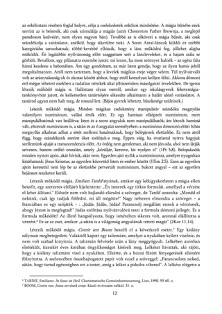 az erkölcstani részben foglal helyet, célja a cselekedetek erkölcsi minősítése. A mágia bűnébe ezek
szerint az is beleesik, aki csak szimulálja a mágiát (amit Chesterton Father Brownja, a meglepő
paradoxon kedvéért, nem olyan nagyon bán). Továbbá az is elköveti a mágia bűnét, aki csak
szándékolja a varázslatot, anélkül, hogy sikerülne neki. A Szent Antal-láncok küldői ez utóbbi
kategóriába tartozhatnak; többé-kevésbé elhiszik, hogy a lánc működni fog, jóllehet aligha
működik. Én legalábbis nyilvánosság előtt szaggattam szét a láncleveleket, és a hajam szála se
görbült. Bevallom, egy pillanatra eszembe jutott: mi lenne, ha most szörnyet halnék – az egész falu
hinni kezdene a babonában. Ám úgy gondoltam, az már Isten gondja, hogy az ilyen hamis jeltől
megoltalmazzon. Attól nem tartottam, hogy a levelek mágikus ereje végez velem. Túl nyilvánvaló
volt az aránytalanság ok és okozat között ahhoz, hogy ettől komolyan kelljen félni. Akkora démoni
erő mégse lehetett ezekben a tudatlan nénikék által jóhiszeműen másolgatott levelekben. De igenis
létezik működő mágia is. Hallottam olyan esetről, amikor egy iskolásgyerek feketemágia-
tankönyvhöz jutott, és kellemetlen tanárnőjére elkezdte alkalmazni a halált idéző varázslatot. A
tanárnő ugyan nem halt meg, de rosszul lett. (Bájos gyerek lehetett, büszkesége szüleinek.)
     Létezik működő mágia. Minden mágikus cselekmény manipulatív szándékú megnyílás
valamilyen numinózum, vallási érték előtt. Ez egy hamisan elképzelt numinózum, mert
manipulálhatónak van beállítva; Isten és a szent angyalok nem manipulálhatók; ám létezik hamissá
vált, eltorzult numinózum is, a sátán és az ő angyalai személyében; a numinózus dimenzió előtti hibás
megnyílás alkalmat adhat a sötét szellemi hatalmaknak, hogy belépjenek életünkbe. Ez nem attól
függ, hogy szándékunk szerint őket szólítjuk-e meg. Éppen elég, ha óvatlanul nyitva hagyjuk
szellemünk ajtaját a transzcendencia előtt. Az ördög nem gentleman, aki nem jön oda, ahol nem látják
szívesen, hanem ordító oroszlán, amely „körüljár, keresve, kit nyeljen el” (1Pt 5,8). Belopakodik
minden nyitott ajtón, akár hívtuk, akár nem. Egyetlen ajtó nyílik a numinózumra, amelyet nyugodtan
kitárhatunk: Jézus Krisztus, az egyetlen közvetítő Isten és ember között (1Tim 2,5). Ezen az egyetlen
ajtón keresztül nem lép be az életünkbe pervertált numinózum, bukott angyal – ezt az egyetlen
bejáratot reszketve kerüli.
     Létezik működő mágia. Emilien Tardif atyának, amikor egy lelkigyakorlaton a mágia ellen
beszélt, egy szerzetes-elöljáró kijelentette: „Én ismerek egy titkos formulát, amellyel a vérzést
el lehet állítani.” Először nem volt hajlandó elárulni a szöveget, de Tardif unszolta: „Mondd el
nekünk, csak így tudjuk fölfedni, mi áll mögötte!” Nagy nehezen elmondta a szöveget – a
franciában ez egy szójáték – : „Júdás, Júdás, Júdás! Parancsolj megállást ennek a vérzésnek,
ahogy Jézust is megfogtad!” Júdás szólítása nyilvánvalóvá teszi a formula démoni jellegét. És a
formula működött! Az illető hangsúlyozta, hogy ismételten sikeres volt, azonnal elállította a
vérzést.6 Ez az az eset, amikor „a sátán is a világosság angyalának tetteti magát” (2Kor 11,14).
    Létezik működő mágia. Corrie ten Boom beszéli el a következő esetet.7 Egy kislány
súlyosan megbetegedett. Valakitől kapott egy talizmánt, amelyet a nyakában kellett viselnie, és
nem volt szabad kinyitnia. A talizmán felvétele után a lány meggyógyult. Lelkében azonban
elsötétült, tizenkét éves korában öngyilkosságot kísérelt meg. Lelkészt hivattak, aki rájött,
hogy a kislány talizmánt visel a nyakában. Elkérte, és a hozzá fűzött fenyegetések ellenére
fölnyitotta. A szelencében összehajtogatott papír volt ezzel a szöveggel: „Parancsolom neked,
sátán, hogy tartsd egészségben ezt a testet, amíg a lelket a pokolra viheted”. A lelkész elégette a


6   TARDIF, Emiliano: In Jesus ist Heil. Charismatische Gemeindeerneuerung, Linz, 1990. 59-60. o.
7   BOOM, Corrie ten: Jézus nevének ereje. Kiadó és évszám nélkül. 31. o.

                                                          12
 