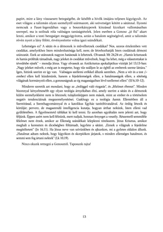 papírt, mire a lány visszaesett betegségébe, de később a hívők imájára teljesen kigyógyult. Az
eset világos: a talizmán olyan személytől származott, aki szövetséget kötött a sátánnal. Ilyesmi
nemcsak a Faust-legendában vagy a boszorkányperek kínzással kicsikart vallomásaiban
szerepel, ma is szólnak róla valóságos tanúságtételek. Jelen esetben a Gonosz „jó fiú” akart
lenni, amikor a testi betegséget meggyógyította, aztán a hatalom segítségével, amit a talizmán
révén nyert a lány fölött, érvényesítette volna igazi szándékait.
     Lehetséges ez? A sátán és a démonok is művelhetnek csodákat? Nos, szoros értelemben vett
csodákat, amelyekhez Isten mindenhatósága kell, nem; de létrehozhatják Isten csodáinak démoni
utánzatát. Ezek az utánzatok nagyon hatásosak is lehetnek. Olvassuk Mt 24,24-et: „Hamis krisztusok
és hamis próféták támadnak, nagy jeleket és csodákat művelnek, hogy ha lehet, még a választottakat is
tévedésbe ejtsék” – mondja Jézus. Vagy olvassuk az Antikrisztus apokaliptikus vízióját Jel 13,13-ban:
„Nagy jeleket művelt, s még azt is megtette, hogy tűz szálljon le az égből az emberek szeme láttára.”
Igen, hitünk szerint ez így van. Valóságos szellemi erőkkel állunk szemben. „Nem a vér és a test (=
ember) ellen kell küzdenünk, hanem a fejedelemségek ellen, a hatalmasságok ellen, a sötétség
világának kormányzói ellen, a gonoszságnak az ég magasságaiban lévő szellemei ellen” (Ef 6,10-12).
     Minderre szeretik azt mondani, hogy az „ördöggel való riogatás”, és „félelmet ébreszt”. Minden
bizonnyal kényelmesebb egy olyan teológia árnyékában élni, amely szerint a sátán és a démonok
külön személyekként nem is léteznek; tulajdonképpen nem mások, mint az ember és a történelem
negatív tendenciáinak megszemélyesítései. Csakhogy ez a teológia hamis. Ellentétben áll a
Szentírással, a Szenthagyománnyal és a katolikus Egyház tanítóhivatalával. Az ördög létezik és
körüljár; perverz, de magasrendű intelligencia kutatja, hogyan árthat nekünk, Isten elleni vad
gyűlöletében. A figyelmeztető táblákat ki kell tenni. Ez azonban egyáltalán nem jelenti azt, hogy
féljünk. Éppen azért nem kell félnünk, mert tudjuk, honnan fenyeget a veszély. Részemről semmiféle
félelmet nem érzek, amikor az Ellenség szándékait leleplezni törekszem. Jézus Krisztus, amikor
meghalt a kereszten és dicsőségben föltámadt, legyőzte a sátánt. „Ennek a világnak a fejedelme
megítéltetett” (Jn 16,11). Ha Jézus neve van szívünkben és ajkunkon, mi a győztes oldalon állunk.
„Hatalmat adtam nektek, hogy kígyókon és skorpiókon járjatok, s minden ellenséges hatalmon, és
semmi sem fog ártani nektek” (Lk 10,19).
    Nincs okunk rettegni a Gonosztól. Taposunk rajta!




                                                   13
 