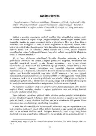 Tudatelváltozás
     Angyalszárnyakon – Elváltozott tudatállapot – Silva és az agyféltekék – Agykontroll – Alfa-
    állapot – Dinamikus meditáció – Magasabb Intelligencia – Négy megjegyzés – Semleges és
    vallásos homlokzat – Mágikus technika – Tanácsadók – Szorongás – Az ördög, mint ordító
                                           oroszlán


    Valahol az amerikai tengerparton egy hívő katolikus hölgy ajándékboltra bukkant, amely
ezt a nevet viselte: On Angels' Wings, „Angyalszárnyakon”. Kíváncsiságból bement. Nehéz
tömjénillat fogadta, és valami nyomasztó érzése a sötétségnek. Nem az a friss, könnyű
atmoszféra, amit az angyalokkal asszociált volna. Megkérdezte a tulajdonost, honnan vette a
bolt nevét. A férfi fekete homlokpántot viselt, kancsalított és pislogás nélkül nézett a hölgy
szemébe. Ijesztő volt. Ezt válaszolta: „Akkor találtam erre a névre, amikor elváltozott
tudatállapotban voltam.” A látogató fölismerte, hogy sötét szellemi manipulációk fellegvárába
tévedt, és rémülten menekült.8
     Mi az, hogy elváltozott tudatállapot? Normális állapotban tudatunkat a logikus
gondolkodás kontrollálja. Ha alszunk, a logikus gondolkodás megpihen. Racionálisan nem
kontrollált asszociációk kergetik egymást ilyenkor agyunkban, s nem egyszer elfojtott
tudattartalmak is a tudatküszöb fölé bukkannak egy-egy álomban, amelyre ébren is vissza
tudunk emlékezni. Hasonló, racionálisan nem kontrollált állapotok előidézhetők
manipulációkkal is: hipnózissal, kábítószerrel, bizonyos meditációs módszerekkel. Ezekben a
logikus elme kontrollja megszűnik vagy talán inkább lecsökken, s bár nem vagyunk
eszméletlenek, a tudatunkban lejátszódó események többé-kevésbé függetlenné válnak tőlünk.
A tudat nem alszik ki, de a racionális gondolkodás nem ellenőrzi többé a tudattartalmakat. A
részeg badarságokat beszél, a kábítószeres azt képzeli, lebegni tud, a meditáló olyan dolgokat
lát, amelyeket testi szemével nem látna, és így tovább. Elváltozott a tudatállapotuk.
   Az elváltozott tudatállapot tehát nem egyszerűen alvás, hanem az öntudatot többé-kevésbé
megőrző állapot, amelyben azonban a logikus gondolkodás nem tud (teljes) kontrollt
gyakorolni a tudattartalmak fölött.
    Ilyen elváltozott tudatállapot példának okáért a félálom, amikor, mondjuk elalvás közben,
egyrészt öntudatnál vagyunk és halljuk a külső neszeket, másrészt az agykéreg egy része már
gátlás alá került, a tudat ellenőzése lazulóban van, és a tudatküszöb alól spontán feltörő
asszociációk már jelentkeznek egy-egy álomkép formájában.
   A texasi José Silva, aki 1999-ben, nyolcvanötödik évében halt meg, arra a gondolatra jutott,
hogy megfelelő módszerrel sokkal jobban ki lehet használni az agy logikán-túli működését,
mint azt az emberek általában teszik. Felfogását kombinálta azzal az egy ideig divatos
elmélettel, hogy míg az agy logikus működéséért a bal agyfélteke felelős, az érzelmi, intuitív és


8DRAHOS, Mary: Angels of God, our Guardians Dear. Servant Publications, Ann Arbor, Michigan, 1995. 131-
132. o.

                                                    14
 