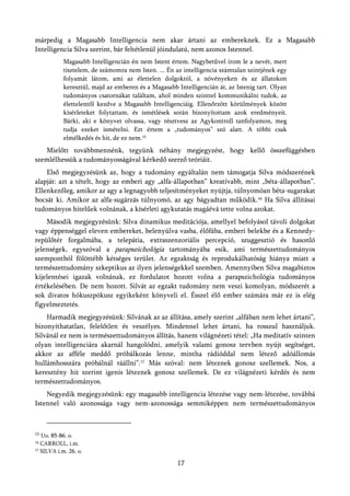 márpedig a Magasabb Intelligencia nem akar ártani az embereknek. Ez a Magasabb
Intelligencia Silva szerint, bár feltétlenül jóindulatú, nem azonos Istennel.
            Magasabb Intelligencián én nem Istent értem. Nagybetűvel írom le a nevét, mert
            tisztelem, de számomra nem Isten. ... Én az intelligencia számtalan szintjének egy
            folyamát látom, ami az élettelen dolgoktól, a növényeken és az állatokon
            keresztül, majd az emberen és a Magasabb Intelligencián át, az Istenig tart. Olyan
            tudományos csatornákat találtam, ahol minden szinttel kommunikálni tudok, az
            élettelentől kezdve a Magasabb Intelligenciáig. Ellenőrzött körülmények között
            kísérleteket folytattam, és ismétlések során bizonyítottam azok eredményeit.
            Bárki, aki e könyvet olvassa, vagy résztvesz az Agykontroll tanfolyamon, meg
            tudja ezeket ismételni. Ezt értem a „tudományos” szó alatt. A többi csak
            elmélkedés és hit, de ez nem.15
   Mielőtt továbbmennénk, tegyünk néhány megjegyzést, hogy kellő összefüggésben
szemlélhessük a tudományosságával kérkedő szerző teóriáit.
    Első megjegyzésünk az, hogy a tudomány egyáltalán nem támogatja Silva módszerének
alapját: azt a tételt, hogy az emberi agy „alfa-állapotban” kreatívabb, mint „béta-állapotban”.
Ellenkezőleg, amikor az agy a legnagyobb teljesítményeket nyújtja, túlnyomóan béta-sugarakat
bocsát ki. Amikor az alfa-sugárzás túlnyomó, az agy bágyadtan működik.16 Ha Silva állításai
tudományos hitelűek volnának, a kísérleti agykutatás magáévá tette volna azokat.
    Második megjegyzésünk: Silva dinamikus meditációja, amellyel befolyásol távoli dolgokat
vagy éppenséggel eleven embereket, belenyúlva vasba, élőfába, emberi belekbe és a Kennedy-
repülőtér forgalmába, a telepátia, extraszenzoriális percepció, szuggesztió és hasonló
jelenségek, egyszóval a parapszichológia tartományába esik, ami természettudományos
szempontból fölöttébb kétséges terület. Az egzaktság és reprodukálhatóság hiánya miatt a
természettudomány szkeptikus az ilyen jelenségekkel szemben. Amennyiben Silva magabiztos
kijelentései igazak volnának, ez fordulatot hozott volna a parapszichológia tudományos
értékelésében. De nem hozott. Silvát az egzakt tudomány nem veszi komolyan, módszerét a
sok divatos hókuszpókusz egyikeként könyveli el. Ésszel élő ember számára már ez is elég
figyelmeztetés.
    Harmadik megjegyzésünk: Silvának az az állítása, amely szerint „alfában nem lehet ártani”,
bizonyíthatatlan, felelőtlen és veszélyes. Mindennel lehet ártani, ha rosszul használjuk.
Silvánál ez nem is természettudományos állítás, hanem világnézeti tétel: „Ha meditatív szinten
olyan intelligenciára akarnál hangolódni, amelyik valami gonosz tervben nyújt segítséget,
akkor az afféle meddő próbálkozás lenne, mintha rádióddal nem létező adóállomás
hullámhosszára próbálnál ráállni”.17 Más szóval: nem léteznek gonosz szellemek. Nos, a
keresztény hit szerint igenis léteznek gonosz szellemek. De ez világnézeti kérdés és nem
természettudományos.
    Negyedik megjegyzésünk: egy magasabb intelligencia létezése vagy nem-létezése, továbbá
Istennel való azonossága vagy nem-azonossága semmiképpen nem természettudományos



15
   Uo. 85-86. o.
16 CARROLL, i.m.
17 SILVA i.m. 26. o.


                                                     17
 