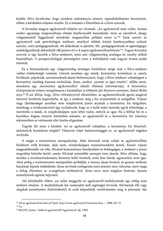 kérdés. Silva dicsekvése, hogy mindent tudományos szinten, reprodukálhatóan bizonyított,
ebben a kérdésben teljesen irreális. Ez a témakör a filozófiára és a hitre tartozik.
    A hivatalos magyar agykontroll-oldalon ezt olvassuk: „Az agykontroll nem vallás. Ateista
ember ugyanúgy megtanulhatja elméje hatékonyabb használatát, mint az istenhívő, ahogy
világnézetétől függetlenül mindenki megtanulhat például úszni is.”18 Ezek szerint az
agykontroll csak pszichológiai módszer, amellyel többek között hatékonyabban tudunk
tanulni, ezért pedagógusoknak, sőt diákoknak is ajánlott. Sőt „pedagógusoknak és egészségügyi
szakdolgozóknak akkreditált (40 pontot ér) a 4 napos agykontrolltanfolyam”19. Vagyis hivatalos
szervek is úgy kezelik a Silva-módszert, mint ami világnézetileg semleges és veszély nélkül
használható. A parapszichológiai jelenségekre ezen a weboldalon csak nagyon óvatos utalás
történik.
     Ez a bemutatkozás egy világnézetileg semleges homlokzat mögé rejti a Silva-módszer
vallási érdekeltségű vonásait. Létezik azonban egy másik, keresztény homlokzat is, amely
hívőknek, papoknak, szerzeteseknek akarja bebizonyítani, hogy a Silva-módszer voltaképpen a
keresztény imádság hasznos technikája. Jézus, amikor „szemét az égre emelte”, alfába ment,
mondotta egy „keresztény agykontrollos” előadó (fültanú információja). A keresztény
interpretációt erősen szorgalmazza a hazánkban is többször járt ferences szerzetes, Justin Belitz
atya.20 Ő azt állítja, hogy, Silva véleményével ellentétben, az agykontrollozók igenis magával
Istennel kerülnek kapcsolatba, és így a módszer még a hit terjesztésére is szolgálhat. Valami
nagy illetékességet azonban nem tulajdonítok Justin atyának a keresztény hit dolgaiban,
minthogy a reinkarnációról úgy nyilatkozik, hogy az a halál utáni tisztulás egyik lehetősége, a
tisztítótűz a másik, és tulajdonképpen nem lehet tudni, melyik az igaz. Ha a bibliai hit és a
katolikus dogma ennyire közömbös számára, az agykontroll és a keresztény hit viszonya
tekintetében se várhatunk tőle hiteles eligazítást.
    Tegyük föl most a kérdést: mi az agykontroll valójában, a keresztény hit fényénél,
akármelyik homlokzat mögött? Válaszom teljes határozottsággal ez: az agykontroll mágikus
technika.
     A mágia a numinózum manipulációja. Akár Istennek tartja valaki az agykontrollban
felidézett erők forrását, akár nem, mindenképpen numinózumként kezeli, hiszen valami
magasabbrendűt vár tőle, Silvánál kimondottan beteljesülést és boldogságot; a módszer a jézusi
megváltás helyébe kerül, amely Silvánál semmiféle szerepet nem játszik. Silva állítása, hogy
mindez a természettudomány keretein belül történik, mint fent láttuk, egyszerűen nem igaz.
Ahol pedig a numinózumot manipulálni próbálják, a menny ajtaja bezárul, és gonosz szellemi
hatalmak lépnek működésbe. Jézus nevének emlegetése ezen semmit nem változtat, mert maga
a dolog ellentétes az evangélium szellemével. Jézus neve nem mágikus formula, hanem
személyének egészét képviseli.
   Aki kételkedik ebben, azt talán meggyőzi az agykontroll-tanfolyamnak egy eddig nem
említett részlete. A meditálóknak két tanácsadót kell segítségül hívniuk. Hívhatnak élő vagy
meghalt személyeket (halottidézés!) és ezek képzeletük vetítővásznán meg is jelennek, bár


18   Mi az agykontroll és mire jó? Lásd: http://www.agykontroll.hu/miaza.htm — 2006. 03. 15.
19   Uo.
20   BELITZ, Justin: Vallás és agykontroll? Agykontroll, Bp. 1992.

                                                            18
 