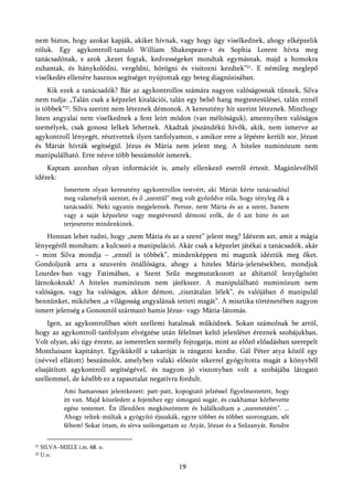 nem biztos, hogy azokat kapják, akiket hívnak, vagy hogy úgy viselkednek, ahogy elképzelik
róluk. Egy agykontroll-tanuló William Shakespeare-t és Sophia Lorent hívta meg
tanácsadónak, s azok „kezet fogtak, kedvességeket mondtak egymásnak, majd a homokra
zuhantak, és hánykolódni, vergődni, hörögni és visítozni kezdtek”21. E némileg meglepő
viselkedés ellenére hasznos segítséget nyújtottak egy beteg diagnózisában.
     Kik ezek a tanácsadók? Bár az agykontrollos számára nagyon valóságosnak tűnnek, Silva
nem tudja: „Talán csak a képzelet kitalációi, talán egy belső hang megtestesülései, talán ennél
is többek”22. Silva szerint nem léteznek démonok. A keresztény hit szerint léteznek. Minthogy
Isten angyalai nem viselkednek a fent leírt módon (van méltóságuk), amennyiben valóságos
személyek, csak gonosz lelkek lehetnek. Akadtak jószándékú hívők, akik, nem ismerve az
agykontroll lényegét, résztvettek ilyen tanfolyamon, s amikor erre a lépésre került sor, Jézust
és Máriát hívták segítségül. Jézus és Mária nem jelent meg. A hiteles numinózum nem
manipulálható. Erre nézve több beszámolót ismerek.
    Kaptam azonban olyan információt is, amely ellenkező esetről értesít. Magánlevélből
idézek:
             Ismertem olyan keresztény agykontrollos testvért, aki Máriát kérte tanácsadóul
             meg valamelyik szentet, és ő „szentül” meg volt győződve róla, hogy tényleg ők a
             tanácsadói. Neki ugyanis megjelentek. Persze, nem Mária és az a szent, hanem
             vagy a saját képzelete vagy megtévesztő démoni erők, de ő azt hitte és azt
             terjesztette mindenkinek.
    Honnan lehet tudni, hogy „nem Mária és az a szent” jelent meg? Idézem azt, amit a mágia
lényegéről mondtam: a kulcsszó a manipuláció. Akár csak a képzelet játékai a tanácsadók, akár
– mint Silva mondja – „ennél is többek”, mindenképpen mi magunk idéztük meg őket.
Gondoljunk arra a szuverén önállóságra, ahogy a hiteles Mária-jelenésekben, mondjuk
Lourdes-ban vagy Fatimában, a Szent Szűz megmutatkozott az áhítattól lenyűgözött
látnokoknak! A hiteles numinózum nem játékszer. A manipulálható numinózum nem
valóságos, vagy ha valóságos, akkor démon, „tisztátalan lélek”, és valójában ő manipulál
bennünket, miközben „a világosság angyalának tetteti magát”. A misztika történetében nagyon
ismert jelenség a Gonosztól származó hamis Jézus- vagy Mária-látomás.
    Igen, az agykontrollban sötét szellemi hatalmak működnek. Sokan számolnak be arról,
hogy az agykontroll-tanfolyam elvégzése után félelmet keltő jelenlétet éreznek szobájukban.
Volt olyan, aki úgy érezte, az ismeretlen személy fojtogatja, mint az előző előadásban szerepelt
Montluisant kapitányt. Egyikükről a takaróját is rángatni kezdte. Gál Péter atya közöl egy
(névvel ellátott) beszámolót, amelyben valaki először sikerrel gyógyította magát a könyvből
elsajátított agykontroll segítségével, és nagyon jó viszonyban volt a szobájába látogató
szellemmel, de később ez a tapasztalat negatívra fordult.
             Ami hamarosan jelentkezett: patt-patt, kopogtató jelzéssel figyelmeztetett, hogy
             itt van. Majd közeledett a fejemhez egy simogató sugár, és csakhamar körbevette
             egész testemet. Én illendően megköszöntem és hálálkodtam a „szeretetéért”. ...
             Ahogy teltek-múltak a gyógyító éjszakák, egyre többet és többet szorongtam, sőt
             féltem! Sokat írtam, és sírva szólongattam az Atyát, Jézust és a Szűzanyát. Rendre


21   SILVA–MIELE i.m. 68. o.
22   U.o.

                                                      19
 