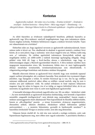 Kontextus
        Agykontrollos tudósok – Kit mikor visz el az ördög – Ártatlan területek? – Ártalmak és
     veszélyek – Szellemi kontextus – Harry Potter – Mese vagy mágia? – Álmatlanság – Az
elkergetett démon – Ratzinger bíboros levelei és a Fleetwood-nyilatkozat – Angolóra szörnyekkel –
                                         Jézus a győztes


    Az előző fejezetben az elváltozott tudatállapotról beszéltem, példának használva az
agykontrollt vagy Silva-módszert, amelyről megállapítottam, hogy nem tudományos eljárás,
hanem mágikus technika. Próbálom belehelyezni magam a módszer híveinek helyébe. Vajon
mit válaszolnának erre a kritikára?
     Elsősorban talán azt, hogy jogtalanul nevezem az agykontrollt tudománytalannak, hiszen
számos tudós is követi azt. Nos, akadhatnak és akadnak is egyetemi tanárok a módszer hívei
között, de ez nem jelenti, hogy a tudomány mint olyan magáévá tette azt. Néhány tudós még
nem „a” tudomány. Ha valóban egyértelmű tudományos bizonyítékok szólnak egy
megállapítás mellett, azt előbb-utóbb a tudósok összessége egyhangúlag elfogadja. Ahogy
például vitán felül áll, hogy a Koch-bacillus okozza a tuberkolózist, vagy hogy az
elektromosságtan alapjai a Maxwell-egyenletekkel írhatók le. A Silva-módszer esetében ilyen
megegyezés messzemenően nincs. Sőt, hozzáteszem, kilátás sincs rá, mert leglényegesebb
állításai metafizikai természetűek, természettudományosan nem ellenőrizhetők. A
világnézetileg semleges homlokzat csak álcázása a módszer lényegének.
    Második ellenvetés lehetne az agykontroll hívei részéről, hogy nem mindenki tapasztal
negatív szellemi jelenségeket, aki a módszert használja. Nem mindenki érez nyomasztó idegen
jelenlétet, vagy fojtogatást a torkán. Ez minden bizonnyal így is van. Ám ha egy erdőben
számosan találkoznak medvével, akkor abban az erdőben vannak medvék, még ha nem is
minden arra járó találkozott velük. Ha szabad erőteljesen és kissé népiesen kifejeznem
magamat: hogy kit mikor és hogyan visz el az ördög, az nagyon különböző lehet, de én azt
szeretném, ha egyáltalán nem vinne el, ezért nem foglalkozom agykontrollal.
     A harmadik lehetséges ellenvetésnek nagyobb súlya van. Mi van akkor – kérdezheti valaki
– , ha nem merészkedünk az agykontroll dinamikus meditációjáig, nem keressük a kapcsolatot
semmiféle „magasabb intelligenciával”, nem idézünk meg „tanácsadókat”, hanem csupán a
módszer autoszuggesztiós részét alkalmazzuk? Nem kapcsolódunk be filozófiai előfeltevésekbe,
hanem az „alfa-állapotban” pusztán „a stressz levezetésére, alvászavar megszüntetésére,
ébresztőóra nélküli, időzített ébredésre, élénkítőszer nélküli felfrissítésre (például
autóvezetéskor) ... , a memória fejlesztésére, gyorsabb és hatékonyabb tanulásra”24 és
hasonlókra törekszünk? Elvégre ez ártatlan terület, nem idéz meg démonokat.
    Válaszom három részből áll. Az első rész nem tartozik a teológia területére, ezért csak
hipotetikusan fogalmazom meg, mert ebben nem vagyok szakember. A pszichiátria illetékes a


24   Mi az agykontroll és mire jó? Lásd: http://www.agykontroll.hu/miaza.htm — 2006. 03. 21.
                                                           21
 