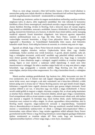 Olyan ez, mint ahogy nemcsak a bűnt kell kerülni, hanem a bűnre vezető alkalmat is;
amennyiben pedig nem tudjuk elkerülni az alkalmat, használnunk kell szellemi fegyvereinket,
amelyek megoltalmaznak a kísértéstől – mindenekelőtt az imádságot.
    Elmondok egy történetet, amikor én magam merészkedtem szellemileg veszélyes területre,
méghozzá tudva és akarva, előre megfontolt szándékkal. Sok vitát váltottak ki keresztény
körökben a Harry Potter-meseregények, amelyeknek szerzője a nagyon tehetséges angol írónő,
Joanne Kathleen Rowling, röviden Jo Rowling. Ezek a könyvek olyan jól vannak megírva,
hogy lekötik az érdeklődést, nemcsak a serdülőkét, hanem a felnőttekét is. Rowling fantáziája
gazdag, meseszövése leleményes, jó a humora, és sikerült olyan témát találnia, amely manapság
rendkívül népszerű. Ennek köszönheti világsikerét. Ami könyveit egyrészt népszerűvé,
másrészt problematikussá teszi, az, hogy ifjú hőse, Harry Potter, varázsló. A mesék
varázsvilágba vezetnek bennünket, a King's Cross pályaudvar kilenc és háromnegyedik
vágányáról a Boszorkány- és Varázslóképző Szakiskolába lehet utazni, ahol hihetetlen
kalandok várják Harryt. Ezek eddig hat köteten át tartottak, és a történet még nem ért véget.
    Egyesek azt állítják, hogy a Harry Potter-könyvek ártatlan mesék. Elvégre a mese mindig
tartalmazott mágikus elemeket, amilyen Csipkerózsika bűvös álma, vagy Aladdin
csodalámpája. Ezeket azonban sose vettük komolyan. A gyerek, akinek meséltek, tudta jól,
hogy a valóságban nincsenek „terülj-terülj” asztalkák vagy palackból előbújó szellemek. A
mese elemei gyanánt elfogadta őket, de nem ösztönözték arra, hogy maga is varázsolni
próbáljon. A mese elhatárolja magát a valóságtól, magától értődően az irrealitás közegében
mozog. Éppen ez teszi mesévé: a tudatosan vállalt képtelenség. A mesét nem lehet
összetéveszteni a valósággal. Ha tehát a mesében mágia fordul elő, ez még nem jelenti a mágia
helyeslését, vagy propagandát a varázslás mellett. Maga Rowling sem hisz abban a
mesevilágban, amelyet könyveiben megteremtett. Ez a világ a fantáziában létezik, a valóságban
nem.
    Mások azonban másképp gondolkodnak. Egy barátom írta: „Mély benyomást tett rám 10
éves unokaöcsém, aki a 3. kötetet már csak nappali világosságban, két felnőtt jelenlétében
merte kézbe venni, mert rettegett a sok sötét varázslattól, ami a könyvben előfordul, a többi
kötetet pedig nem is olvasta már el.” Bizony Rowling asszony nem igen kíméli olvasói idegeit,
különösen a negyedik kötet végétől, ahonnan kezdve igen gonosz dolgok történnek. Ennél
azonban többről is szó van. A könyvben nagy vita folyik a mágia értékeléséről. A Harryt
nevelő család gyűlöli és megveti a mágiát, elnyomja a szegény fiút, az olvasó pedig ösztönösen
az ártatlan Harry oldalára áll. Annak a Harrynek oldalára, akinek igazi világa a varázslóiskola.
Ezzel szimpatikussá válik az olvasó számára a mágia, s ellenszenvessé válnak azok, akik hallani
sem akarnak a mágiáról. És fontoljuk meg: olyan korban élünk, amely hátborzongatóan
komolyan veszi, terjeszti és vallja a mágiát. Az olvasó, ugyanabban a könyvesboltban, ahol Jo
Rowling meséit megvette, mágia-tankönyvek sorozatát is megvásárolhatja, Varázslatok
könyve, Boszorkánykönyv és hasonló címekkel. Nem egy nemlétező, mesebeli boltba kellene
mennie a varázslóiskola tankönyveiért: itt állnak a valóságos könyvespolcokon! Ebben a
kontextusban vajon állítani lehet-e, hogy minden aggodalom nélkül adhatjuk Harry Pottert
gyermekeink kezébe? Biztos-e, hogy Rowling leleményes varázsvilágának gazdagon feldíszített
épülete mindenestül az irrealitás talaján áll? Nem csoda, hogy sok keresztény a
leghatározottabban kijelenti: a Potter-szága mágia, s mint ilyen, elutasítandó.


                                                23
 