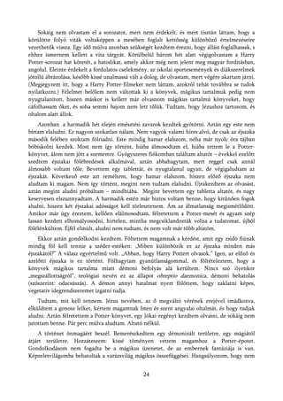 Sokáig nem olvastam el a sorozatot, mert nem érdekelt, és mert tisztán láttam, hogy a
körülötte folyó viták voltaképpen a mesében foglalt kettősség különböző értelmezéseire
vezethetők vissza. Egy idő múlva azonban szükségét kezdtem érezni, hogy állást foglalhassak, s
ehhez ismernem kellett a vita tárgyát. Körülbelül három hét alatt végigolvastam a Harry
Potter-sorozat hat kötetét, a hatodikat, amely akkor még nem jelent meg magyar fordításban,
angolul. Eleinte érdekelt a fordulatos cselekmény, az iskolai sportesemények és diákszerelmek
jótollú ábrázolása, később kissé unalmassá vált a dolog, de olvastam, mert végére akartam járni.
(Megjegyzem itt, hogy a Harry Potter-filmeket nem láttam, azokról tehát továbbra se tudok
nyilatkozni.) Félelmet belőlem nem váltottak ki a könyvek, mágikus tartalmuk pedig nem
nyugtalanított, hiszen máskor is kellett már olvasnom mágikus tartalmú könyveket, hogy
cáfolhassam őket, és soha semmi bajom nem lett tőlük. Tudtam, hogy Jézushoz tartozom, és
oltalom alatt állok.
    Azonban a harmadik hét elején emésztési zavarok kezdtek gyötörni. Aztán egy este nem
bírtam elaludni. Ez nagyon szokatlan nálam. Nem vagyok valami híres alvó, de csak az éjszaka
második felében szoktam fölriadni. Este mindig hamar elalszom, néha már nyolc óra tájban
bóbiskolni kezdek. Most nem így történt, hiába álmosodtam el, hiába tettem le a Potter-
könyvet, álom nem jött a szememre. Gyógyszeres fiókomban találtam altatót – évekkel ezelőtt
szedtem éjszakai fölébredések alkalmával, aztán abbahagytam, mert reggel csak annál
álmosabb voltam tőle. Bevettem egy tablettát, és nyugtalanul ugyan, de végigaludtam az
éjszakát. Következő este azt reméltem, hogy hamar elalszom, hiszen előző éjszaka nem
aludtam ki magam. Nem így történt, megint nem tudtam elaludni. Újrakezdtem az olvasást,
aztán megint aludni próbáltam – mindhiába. Megint bevettem egy tabletta altatót, és nagy
keservesen elszunnyadtam. A harmadik estén már biztos voltam benne, hogy kitűnően fogok
aludni, hiszen két éjszakai adósságot kell törlesztenem. Ám az álmatlanság megismétlődött.
Amikor már úgy éreztem, kellően elálmosodtam, félretettem a Potter-mesét és agyam szép
lassan kezdett elhomályosodni, hirtelen, mintha megcsiklandozták volna a tudatomat, újból
fölélénkültem. Éjfél elmúlt, aludni nem tudtam, és nem volt már több altatóm.
    Ekkor aztán gondolkodni kezdtem. Föltettem magamnak a kérdést, amit egy zsidó fiúnak
mindig föl kell tennie a széder-estéken: „Miben különbözik ez az éjszaka minden más
éjszakától?” A válasz egyértelmű volt. „Abban, hogy Harry Pottert olvasok.” Igen, az előző és
azelőtti éjszaka is ez történt. Fölhagytam gyanútlanságommal, és föltételeztem, hogy a
könyvek mágikus tartalma miatt démoni befolyás alá kerültem. Nincs szó ilyenkor
„megszállottságról”, teológiai nevén ez az állapot obreptio daemonica, démoni behatolás
(szószerint: odacsúszás). A démon annyi hatalmat nyert fölöttem, hogy zaklatni képes,
vegetatív idegrendszeremet izgatni tudja.
    Tudtam, mit kell tennem. Jézus nevében, az ő megváltó vérének erejével imádkozva,
elküldtem a gonosz lelket, kértem magamnak Isten és szent angyalai oltalmát, és hogy tudjak
aludni. Aztán félretettem a Potter-könyvet, egy Jókai-regényt kezdtem olvasni, de sokáig nem
jutottam benne. Pár perc múlva aludtam. Altató nélkül.
    A történet önmagáért beszél. Bemerészkedtem egy démonizált területre, egy mágiától
átjárt területre. Hozzáteszem: kissé töményen vettem magamhoz a Potter-époszt.
Gondolkodásom nem fogadta be a mágikus üzenetet, de az embernek fantáziája is van.
Képzeletvilágomba behatoltak a varázsvilág mágikus összefüggései. Hangsúlyozom, hogy nem


                                                24
 